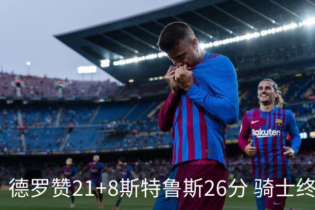 德罗赞21+8斯特鲁斯26分 骑士终结公牛三连胜
